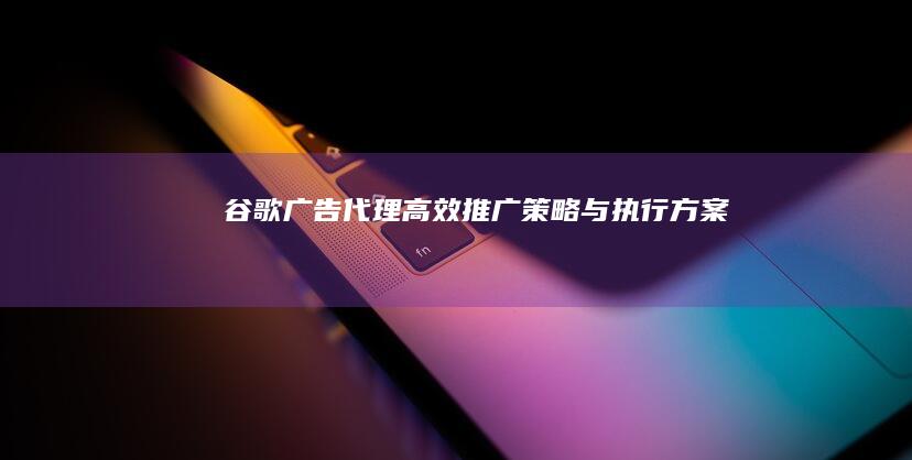 谷歌广告代理：高效推广策略与执行方案